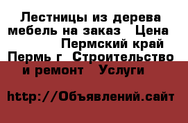 Лестницы из дерева мебель на заказ › Цена ­ 13 000 - Пермский край, Пермь г. Строительство и ремонт » Услуги   